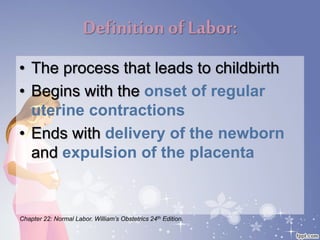 Definition ofLabor:
• The process that leads to childbirth
• Begins with the onset of regular
uterine contractions
• Ends with delivery of the newborn
and expulsion of the placenta
Chapter 22: Normal Labor. William’s Obstetrics 24th Edition.
 