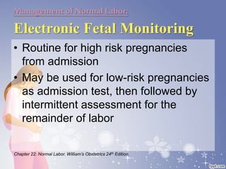 Managementof NormalLabor:
Electronic Fetal Monitoring
• Routine for high risk pregnancies
from admission
• May be used for low-risk pregnancies
as admission test, then followed by
intermittent assessment for the
remainder of labor
Chapter 22: Normal Labor. William’s Obstetrics 24th Edition.
 