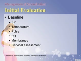 Managementof NormalLabor:
Initial Evaluation
• Baseline:
• BP
• Temperature
• Pulse
• RR
• Membranes
• Cervical assessment
Chapter 22: Normal Labor. William’s Obstetrics 24th Edition.
 