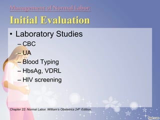 Managementof NormalLabor:
Initial Evaluation
• Laboratory Studies
– CBC
– UA
– Blood Typing
– HbsAg, VDRL
– HIV screening
Chapter 22: Normal Labor. William’s Obstetrics 24th Edition.
 