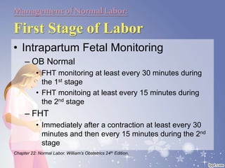 Managementof NormalLabor:
First Stage of Labor
• Intrapartum Fetal Monitoring
– OB Normal
• FHT monitoring at least every 30 minutes during
the 1st stage
• FHT monitoing at least every 15 minutes during
the 2nd stage
– FHT
• Immediately after a contraction at least every 30
minutes and then every 15 minutes during the 2nd
stage
Chapter 22: Normal Labor. William’s Obstetrics 24th Edition.
 