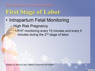 Managementof NormalLabor:
First Stage of Labor
• Intrapartum Fetal Monitoring
– High Risk Pregnancy
• FHT monitoring every 15 minutes and every 5
minutes during the 2nd stage of labor
Chapter 22: Normal Labor. William’s Obstetrics 24th Edition.
 