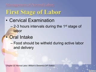 Managementof NormalLabor:
First Stage of Labor
• Cervical Examination
– 2-3 hours intervals during the 1st stage of
labor
• Oral Intake
– Food should be witheld during active labor
and delivery
Chapter 22: Normal Labor. William’s Obstetrics 24th Edition.
 