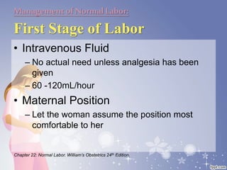Managementof NormalLabor:
First Stage of Labor
• Intravenous Fluid
– No actual need unless analgesia has been
given
– 60 -120mL/hour
• Maternal Position
– Let the woman assume the position most
comfortable to her
Chapter 22: Normal Labor. William’s Obstetrics 24th Edition.
 