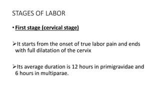 STAGES OF LABOR
• First stage (cervical stage)
It starts from the onset of true labor pain and ends
with full dilatation of the cervix
Its average duration is 12 hours in primigravidae and
6 hours in multiparae.
 