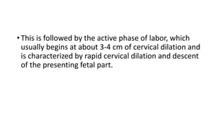 • This is followed by the active phase of labor, which
usually begins at about 3-4 cm of cervical dilation and
is characterized by rapid cervical dilation and descent
of the presenting fetal part.
 