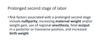 Prolonged second stage of labor
• Risk factors associated with a prolonged second stage
include nulliparity, increasing maternal weight and/or
weight gain, use of regional anesthesia, fetal occiput
in a posterior or transverse position, and increased
birth weight
 