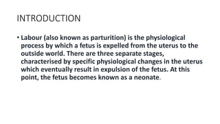 INTRODUCTION
• Labour (also known as parturition) is the physiological
process by which a fetus is expelled from the uterus to the
outside world. There are three separate stages,
characterised by specific physiological changes in the uterus
which eventually result in expulsion of the fetus. At this
point, the fetus becomes known as a neonate.
 