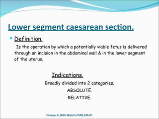 Lower segment caesarean section. Definition. Is the operation by which a potentially viable fetus is delivered through an incision in the abdominal wall & in the lower segment of the uterus.   Indications. Broadly divided into 2 categories. ABSOLUTE. RELATIVE. Group A,16th Batch,FMS,USJP. 
