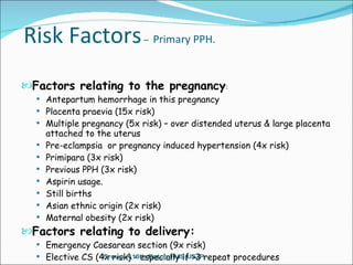 Risk Factors  –  Primary PPH. Factors relating to the pregnancy : Antepartum hemorrhage in this pregnancy Placenta praevia (15x risk) Multiple pregnancy (5x risk) – over distended uterus & large placenta attached to the uterus Pre-eclampsia  or pregnancy induced hypertension (4x risk) Primipara (3x risk) Previous PPH (3x risk) Aspirin usage. Still births Asian ethnic origin (2x risk) Maternal obesity (2x risk) Factors relating to delivery:   Emergency Caesarean section (9x risk) Elective CS (4x risk) - especially if >3 repeat procedures Group A,16th Batch,FMS,USJP. 
