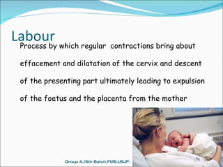Labour Process by which regular  contractions bring about effacement and dilatation of the cervix and descent of the presenting part ultimately leading to expulsion of the foetus and the placenta from the mother  Group A,16th Batch,FMS,USJP. 