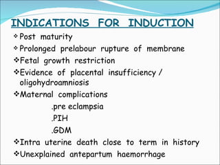INDICATIONS  FOR  INDUCTION Post  maturity  Prolonged  prelabour  rupture  of  membrane Fetal  growth  restriction Evidence  of  placental  insufficiency / oligohydroamniosis Maternal  complications .pre eclampsia .PIH .GDM Intra  uterine  death  close  to  term  in  history Unexplained  antepartum  haemorrhage 