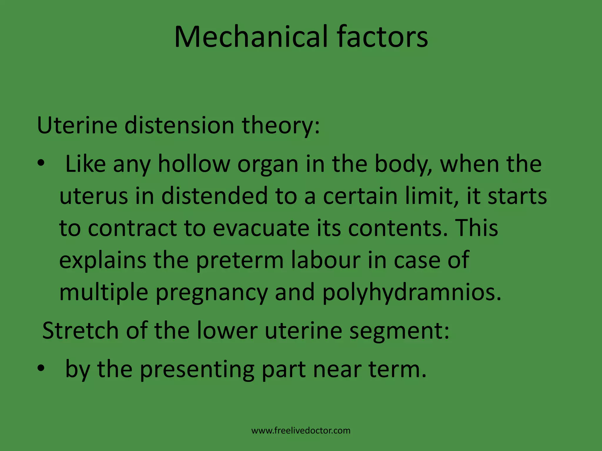 Mechanical factorsUterine distension theory: Like any hollow organ in the body, when the uterus in distended to a certain limit, it starts to contract to evacuate its contents. This explains the preterm labour in case of multiple pregnancy and polyhydramnios. Stretch of the lower uterine segment: by the presenting part near term.www.freelivedoctor.com