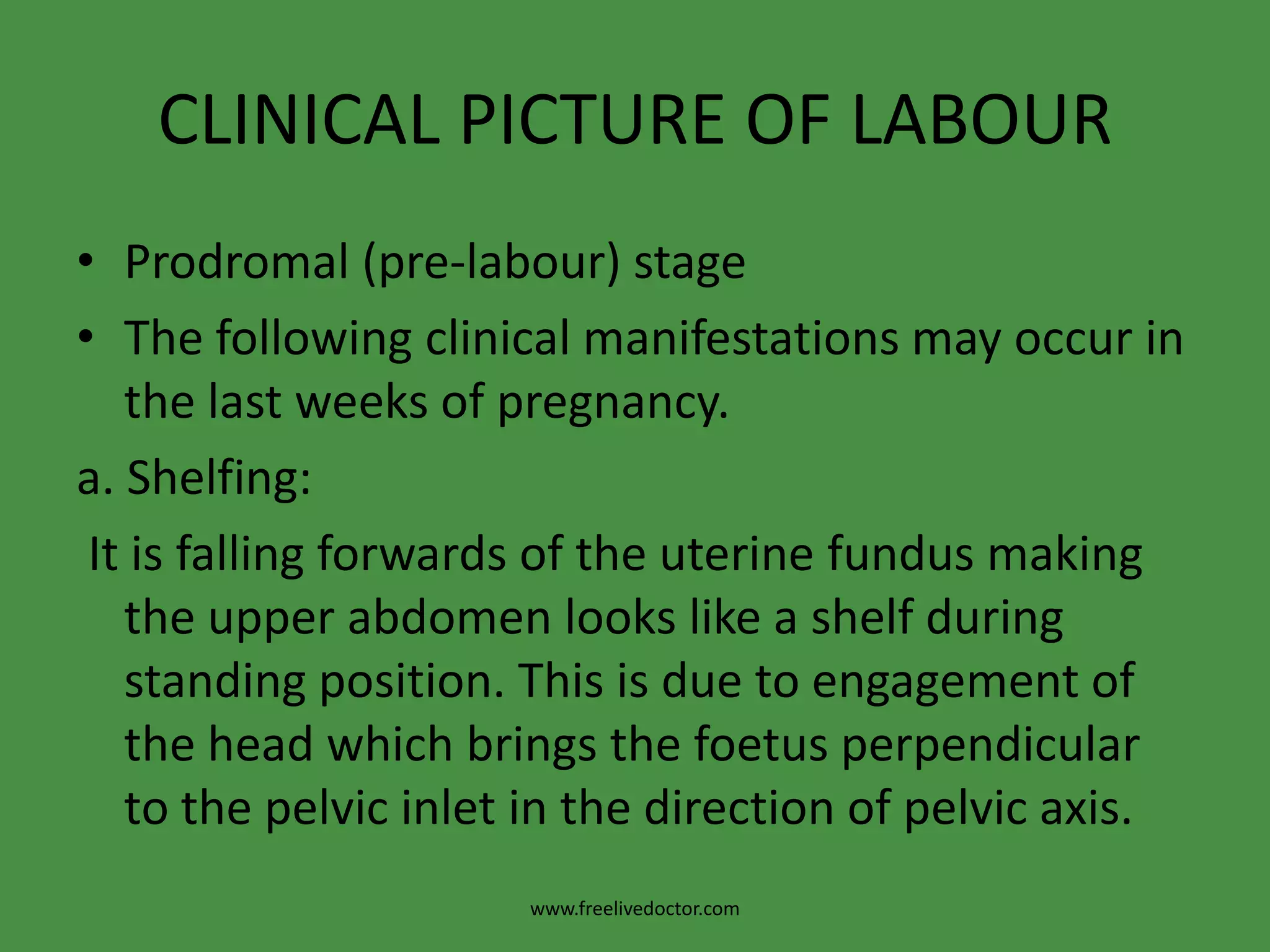 CLINICAL PICTURE OF LABOURProdromal (pre-labour) stageThe following clinical manifestations may occur in the last weeks of pregnancy.a. Shelfing: It is falling forwards of the uterine fundus making the upper abdomen looks like a shelf during standing position. This is due to engagement of the head which brings the foetus perpendicular to the pelvic inlet in the direction of pelvic axis.www.freelivedoctor.com
