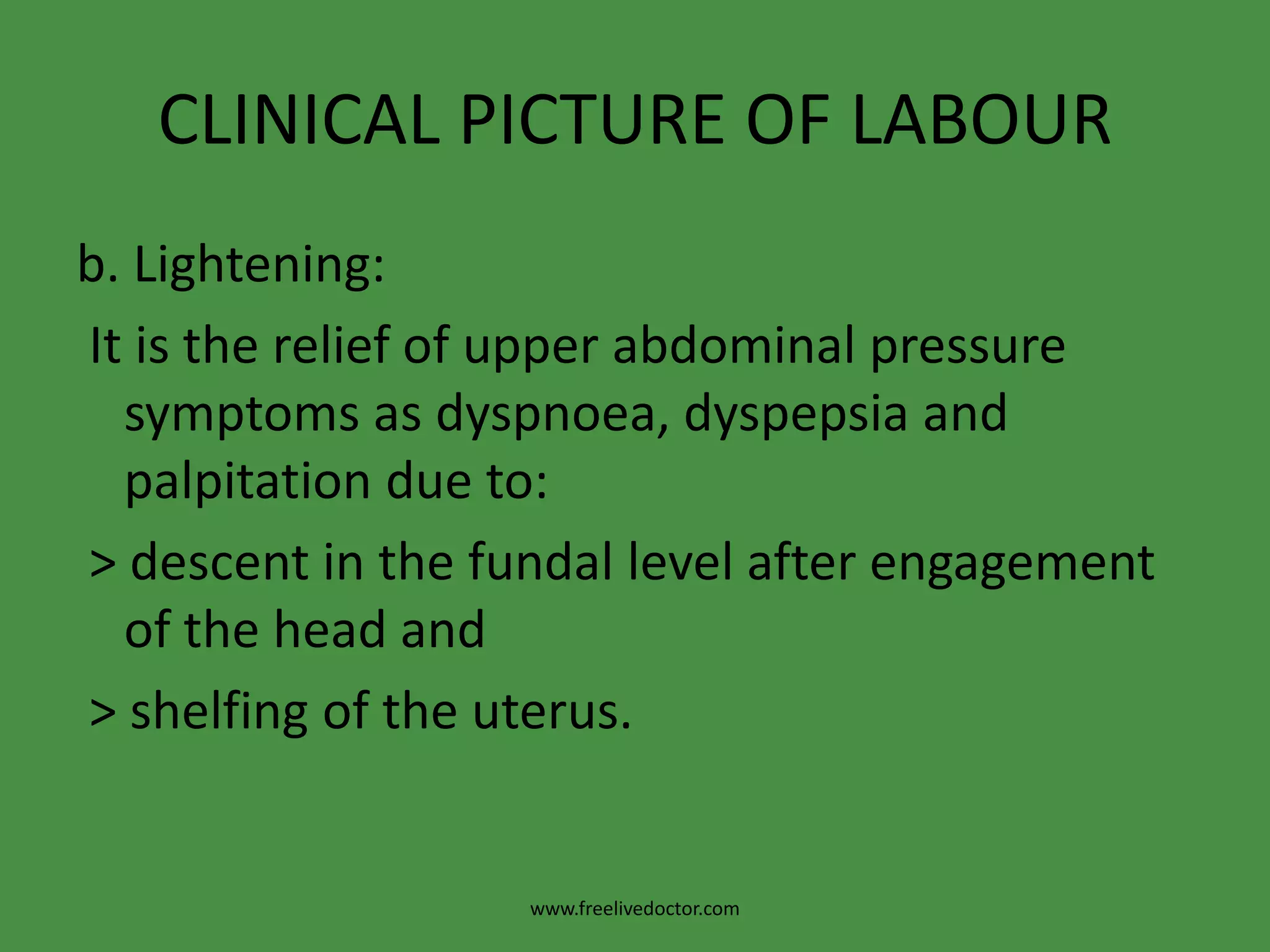 CLINICAL PICTURE OF LABOURb. Lightening: It is the relief of upper abdominal pressure symptoms as dyspnoea, dyspepsia and palpitation due to: > descent in the fundal level after engagement of the head and > shelfing of the uterus.www.freelivedoctor.com