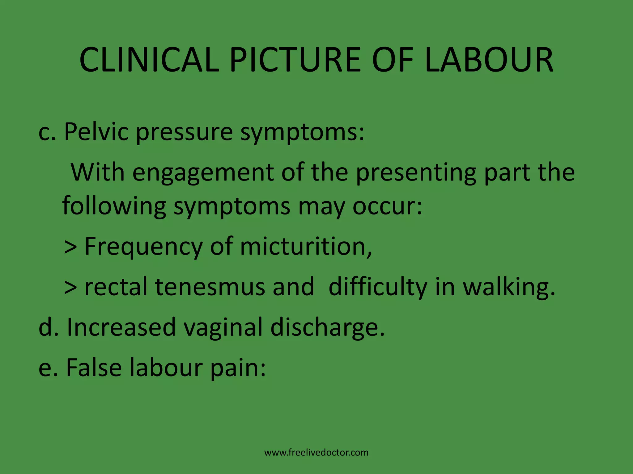 CLINICAL PICTURE OF LABOURc. Pelvic pressure symptoms:     With engagement of the presenting part the   following symptoms may occur:    > Frequency of micturition,    > rectal tenesmus and  difficulty in walking.d. Increased vaginal discharge.e. False labour pain:www.freelivedoctor.com