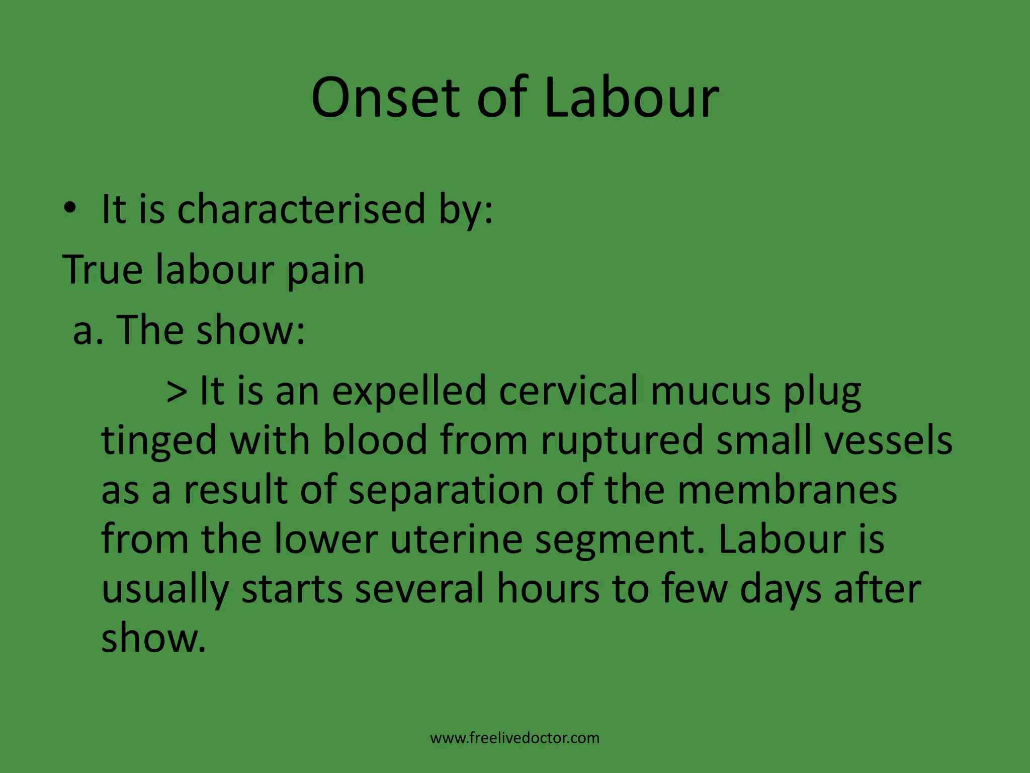 Onset of LabourIt is characterised by:True labour pain a. The show:          > It is an expelled cervical mucus plug tinged with blood from ruptured small vessels as a result of separation of the membranes from the lower uterine segment. Labour is usually starts several hours to few days after show.www.freelivedoctor.com