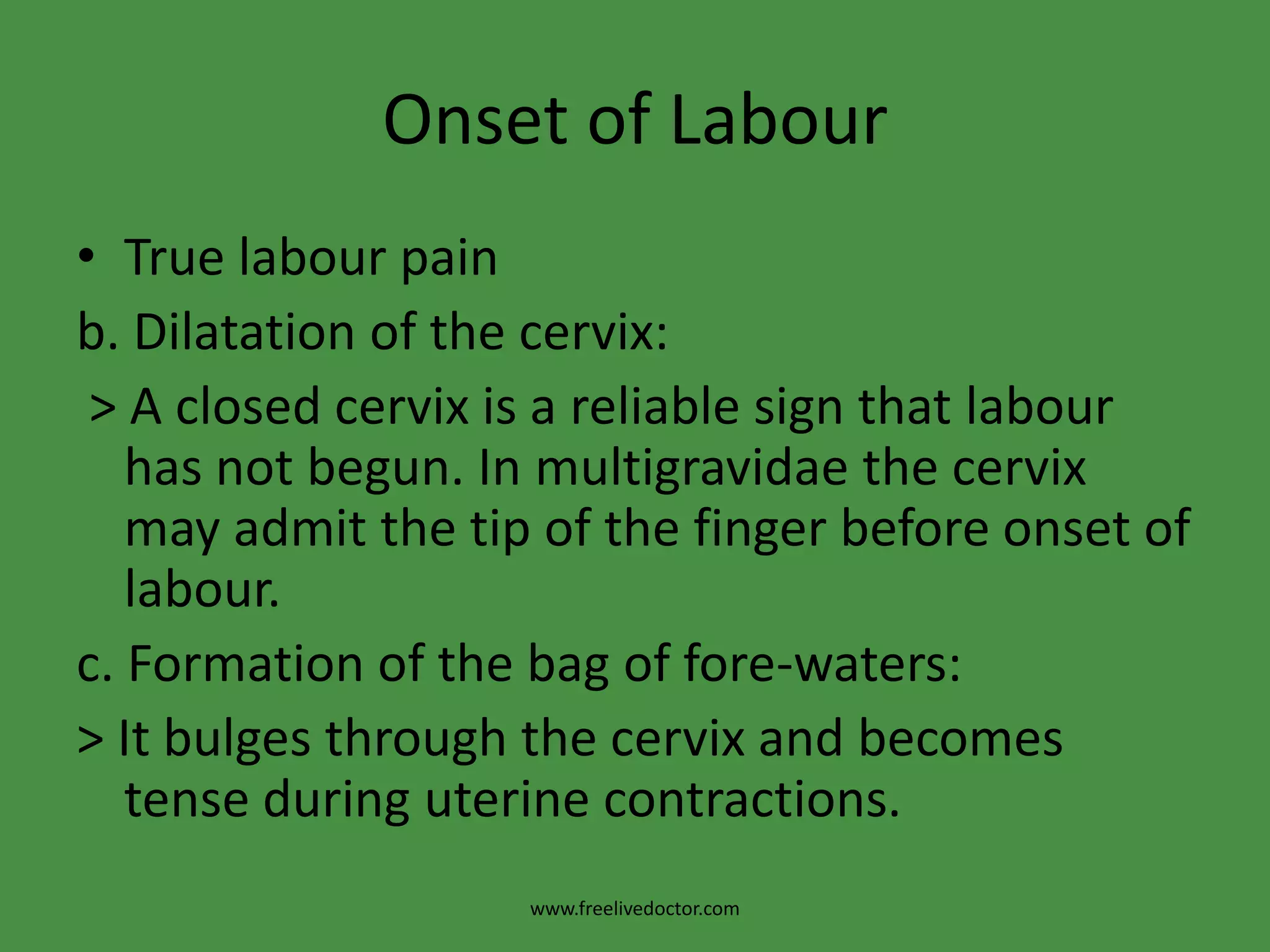 Onset of LabourTrue labour painb. Dilatation of the cervix: > A closed cervix is a reliable sign that labour has not begun. In multigravidae the cervix may admit the tip of the finger before onset of labour.c. Formation of the bag of fore-waters:> It bulges through the cervix and becomes tense during uterine contractions.www.freelivedoctor.com