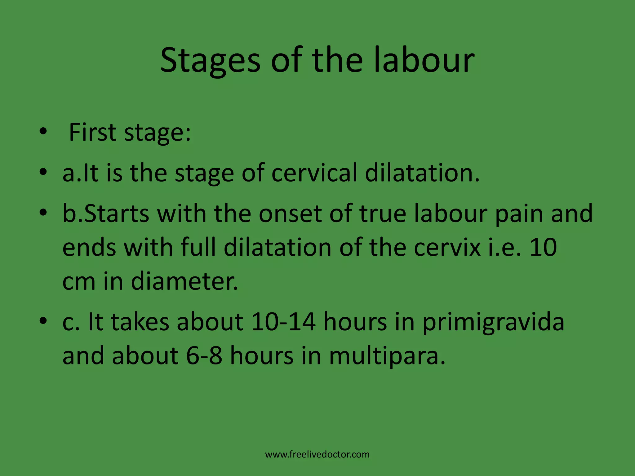Stages of the labour First stage:a.It is the stage of cervical dilatation.b.Starts with the onset of true labour pain and ends with full dilatation of the cervix i.e. 10 cm in diameter.c. It takes about 10-14 hours in primigravida and about 6-8 hours in multipara.www.freelivedoctor.com