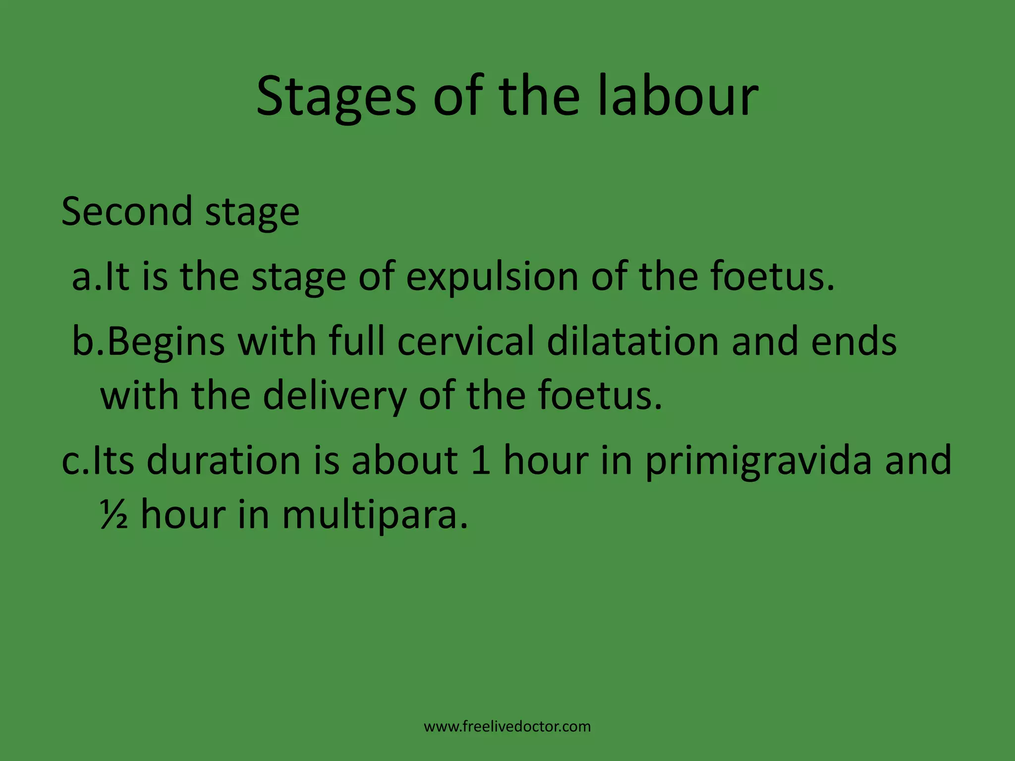 Stages of the labourSecond stagea.It is the stage of expulsion of the foetus.b.Begins with full cervical dilatation and ends with the delivery of the foetus.c.Its duration is about 1 hour in primigravida and ½ hour in multipara.www.freelivedoctor.com