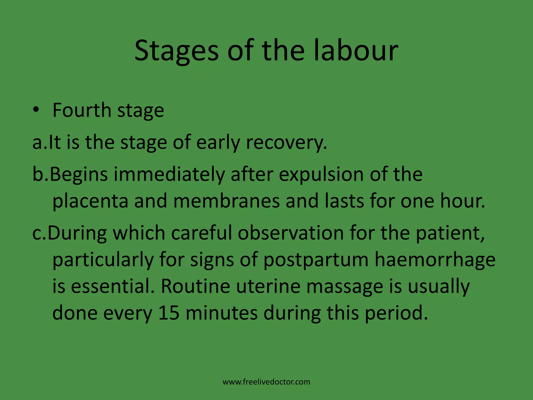 Stages of the labourFourth stagea.It is the stage of early recovery.b.Begins immediately after expulsion of the placenta and membranes and lasts for one hour.c.During which careful observation for the patient, particularly for signs of postpartum haemorrhage is essential. Routine uterine massage is usually done every 15 minutes during this period.www.freelivedoctor.com
