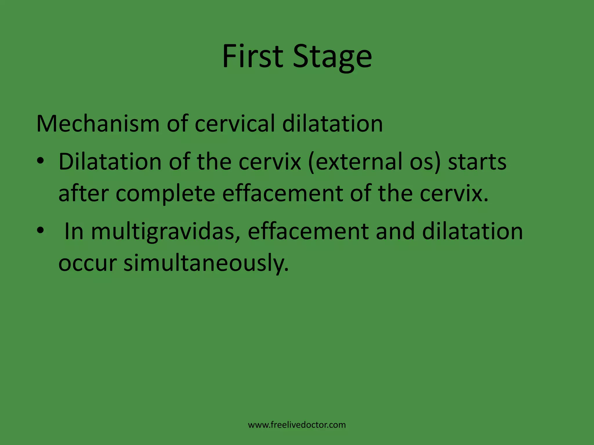First StageMechanism of cervical dilatationDilatation of the cervix (external os) starts after complete effacement of the cervix. In multigravidas, effacement and dilatation occur simultaneously.www.freelivedoctor.com