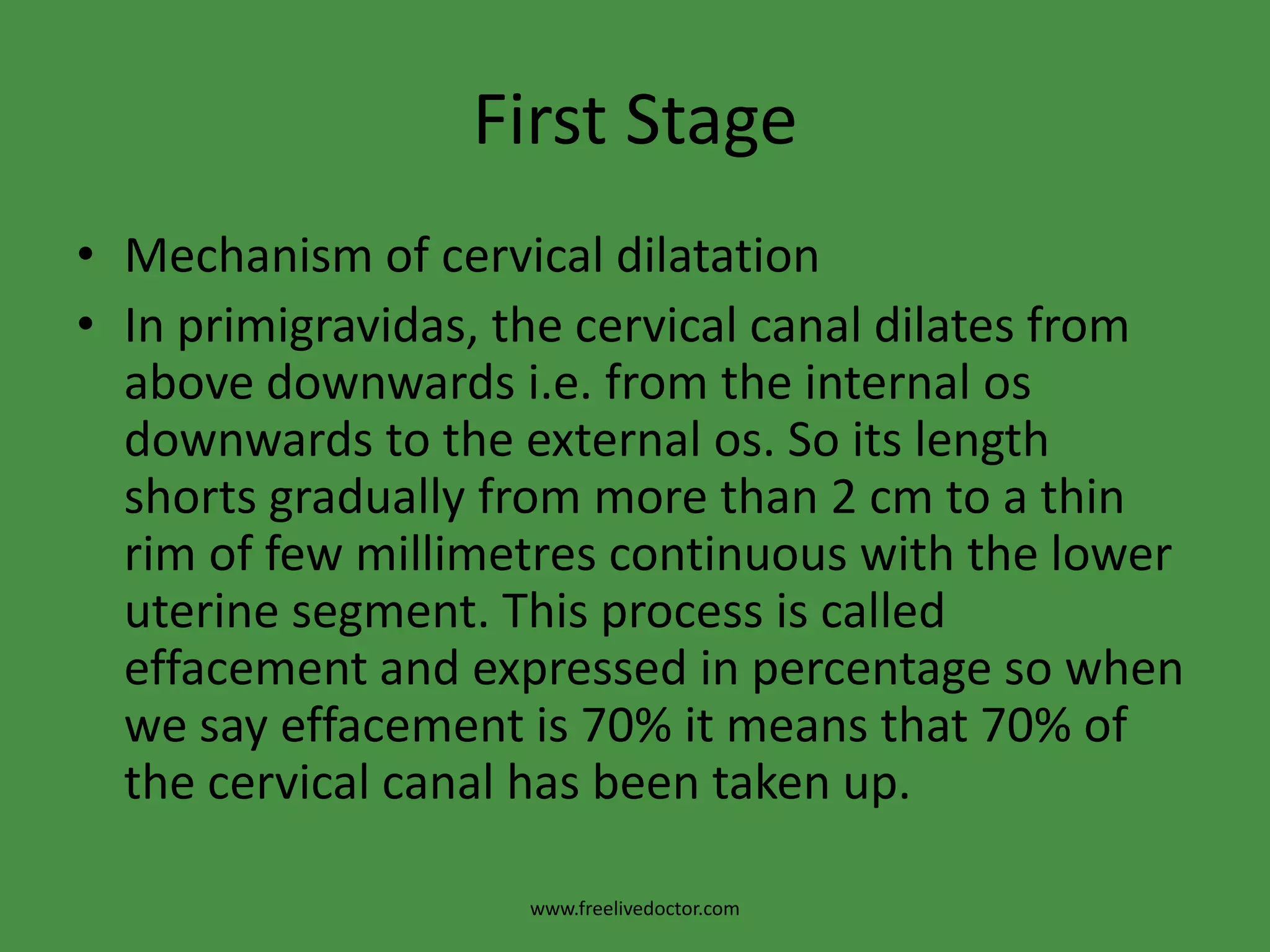 First StageMechanism of cervical dilatationIn primigravidas, the cervical canal dilates from above downwards i.e. from the internal os downwards to the external os. So its length shorts gradually from more than 2 cm to a thin rim of few millimetres continuous with the lower uterine segment. This process is called effacement and expressed in percentage so when we say effacement is 70% it means that 70% of the cervical canal has been taken up.www.freelivedoctor.com