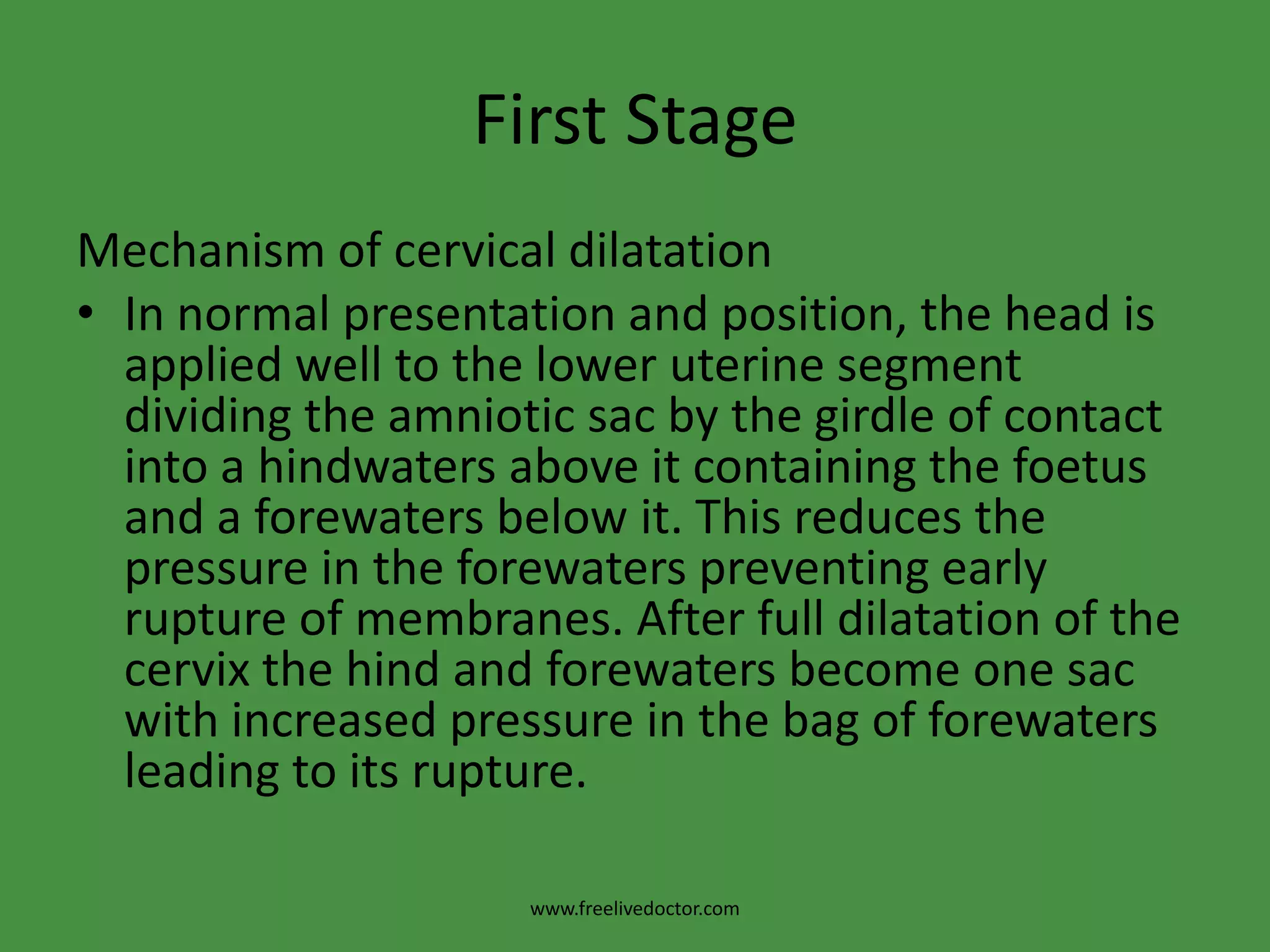 First StageMechanism of cervical dilatationIn normal presentation and position, the head is applied well to the lower uterine segment dividing the amniotic sac by the girdle of contact into a hindwaters above it containing the foetus and a forewaters below it. This reduces the pressure in the forewaters preventing early rupture of membranes. After full dilatation of the cervix the hind and forewaters become one sac with increased pressure in the bag of forewaters leading to its rupture.www.freelivedoctor.com