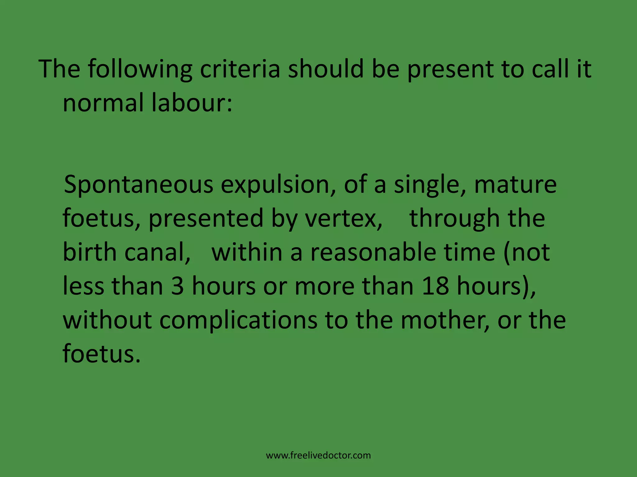 The following criteria should be present to call it normal labour:    Spontaneous expulsion, of a single, mature foetus, presented by vertex,    through the birth canal,   within a reasonable time (not less than 3 hours or more than 18 hours),  without complications to the mother, or the foetus.www.freelivedoctor.com