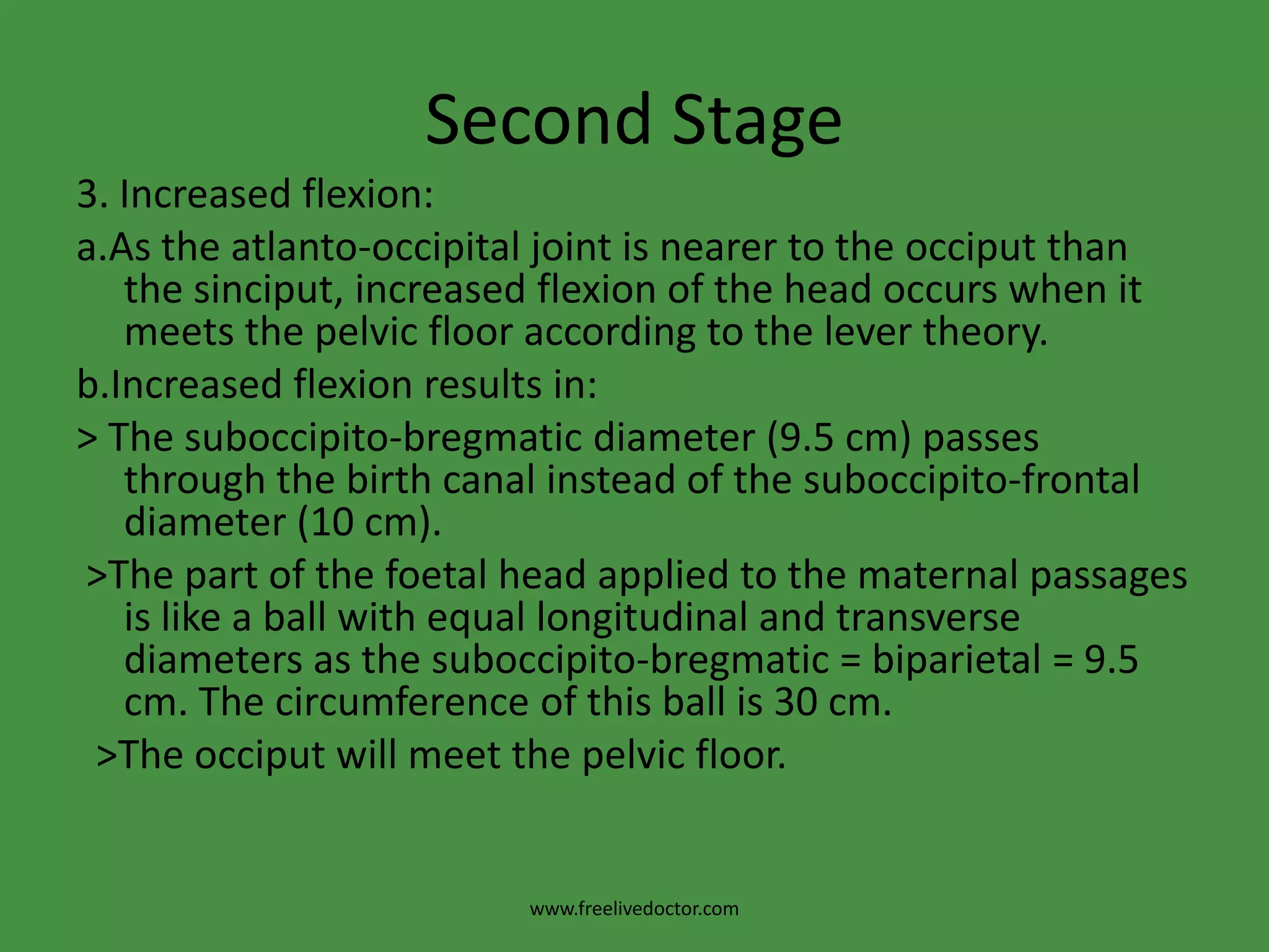 Second StageDelivery of the head1.Descent: It is continuous throughout labour particularly during the second stage and caused by: > Uterine contractions and retractions. > The auxiliary forces which is bearing down brought by contraction of the diaphragm and abdominal muscles.> The unfolding of the foetus i.e. straightening of its body due to contractions of the circular muscles of the uterus.www.freelivedoctor.com