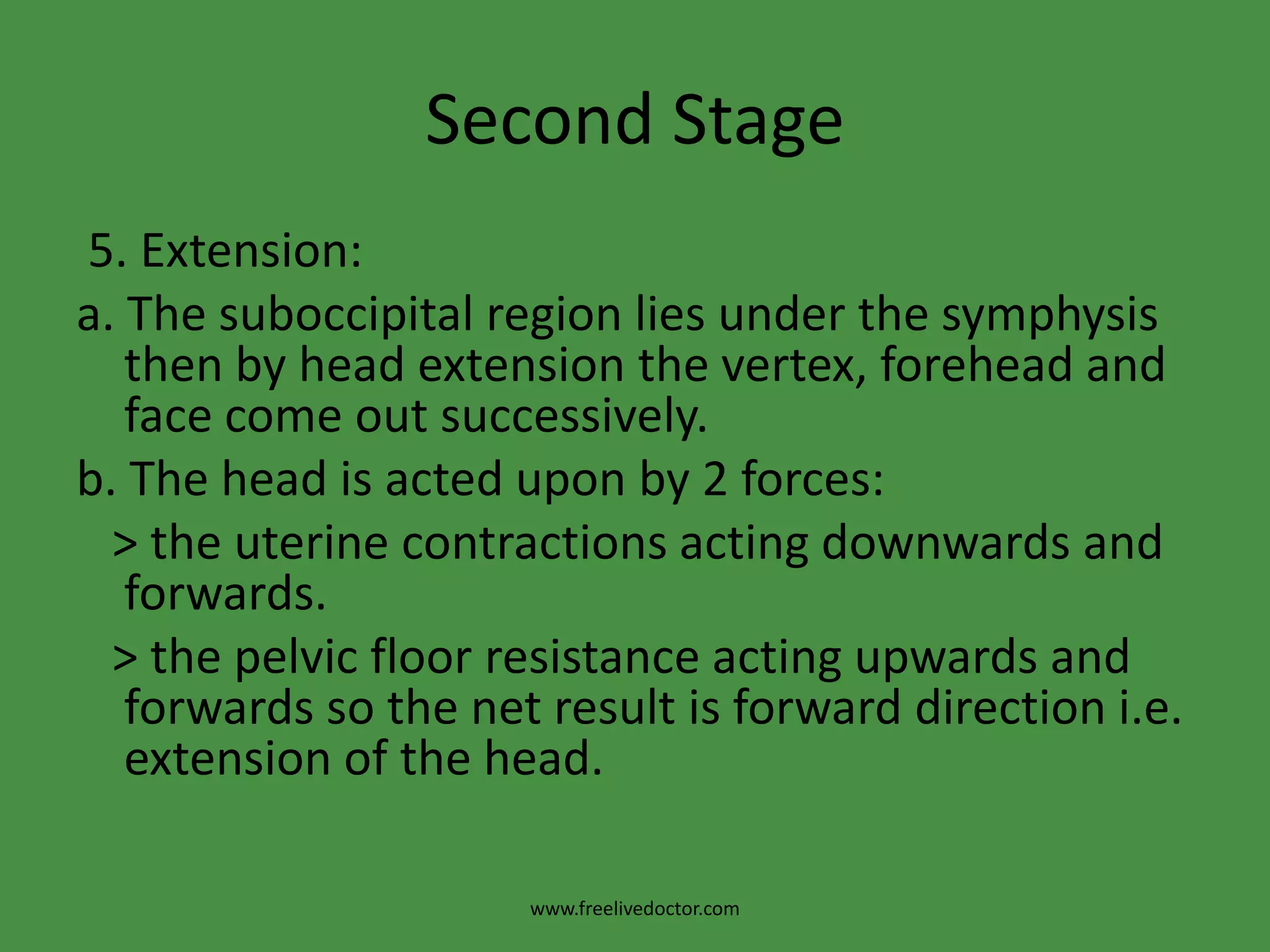 Second Stage3. Increased flexion:a.As the atlanto-occipital joint is nearer to the occiput than the sinciput, increased flexion of the head occurs when it meets the pelvic floor according to the lever theory.b.Increased flexion results in:                > The suboccipito-bregmatic diameter (9.5 cm) passes through the birth canal instead of the suboccipito-frontal diameter (10 cm). >The part of the foetal head applied to the maternal passages is like a ball with equal longitudinal and transverse diameters as the suboccipito-bregmatic = biparietal = 9.5 cm. The circumference of this ball is 30 cm.  >The occiput will meet the pelvic floor.www.freelivedoctor.com