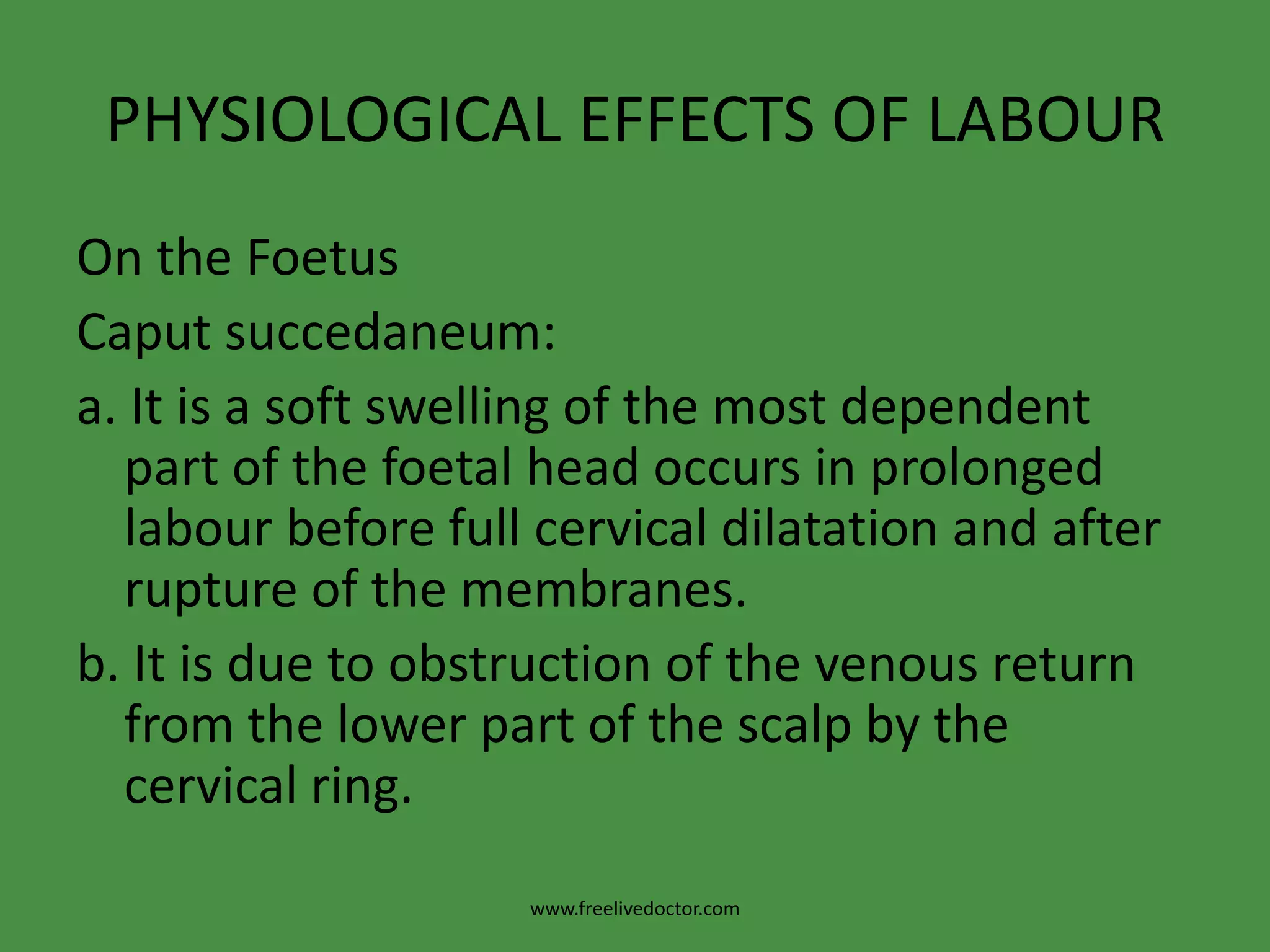 PHYSIOLOGICAL EFFECTS OF LABOUROn the FoetusMoulding:>The physiological gradual overlapping of the vault bones as the skull is compressed during its passage in the birth canal.>One parietal bone overlaps the other and both overlap the occipital and frontal bones so fontanelles are no more detectable. It is of a good value in reducing the skull diameters but severe and / or rapid moulding is dangerous as it may cause intracranial haemorrhage.www.freelivedoctor.com