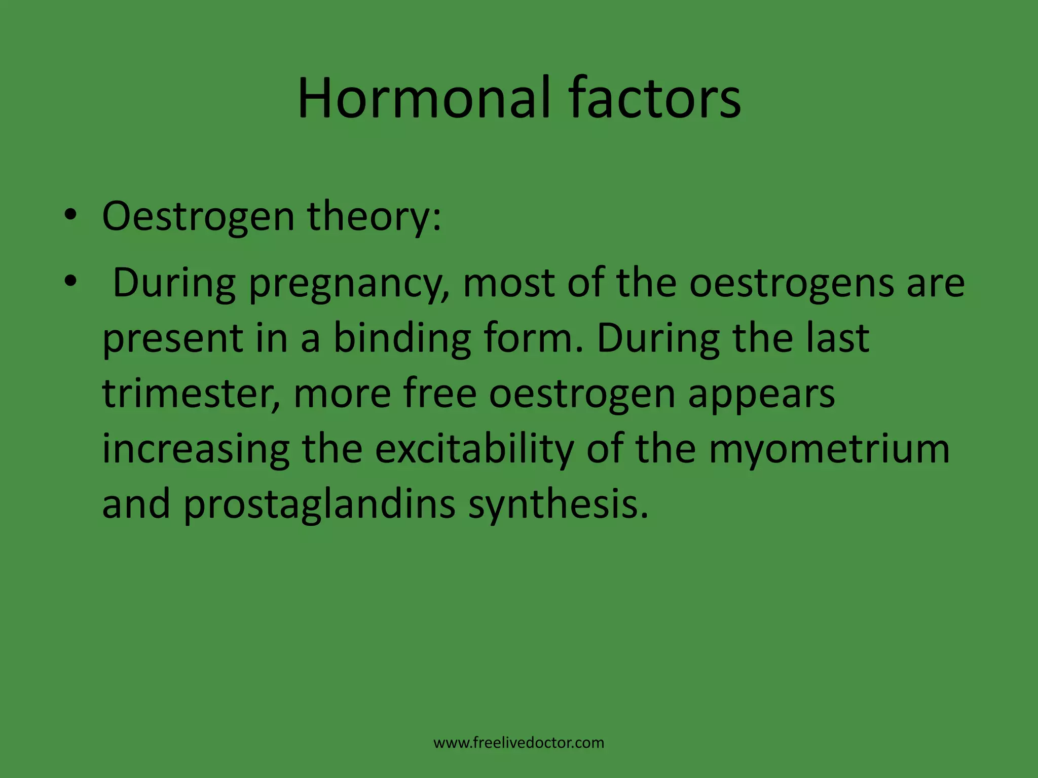 Hormonal factorsOestrogen theory: During pregnancy, most of the oestrogens are present in a binding form. During the last trimester, more free oestrogen appears increasing the excitability of the myometrium and prostaglandins synthesis.www.freelivedoctor.com