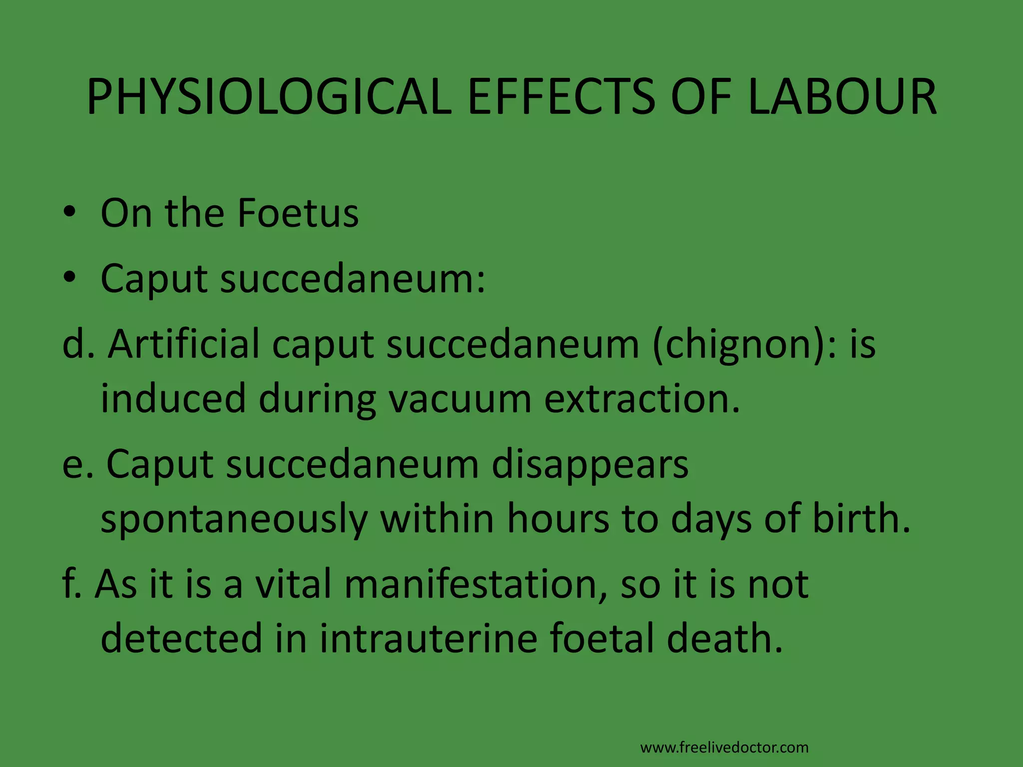 PHYSIOLOGICAL EFFECTS OF LABOUROn the FoetusCaput succedaneum:a. It is a soft swelling of the most dependent part of the foetal head occurs in prolonged labour before full cervical dilatation and after rupture of the membranes.b. It is due to obstruction of the venous return from the lower part of the scalp by the cervical ring.www.freelivedoctor.com