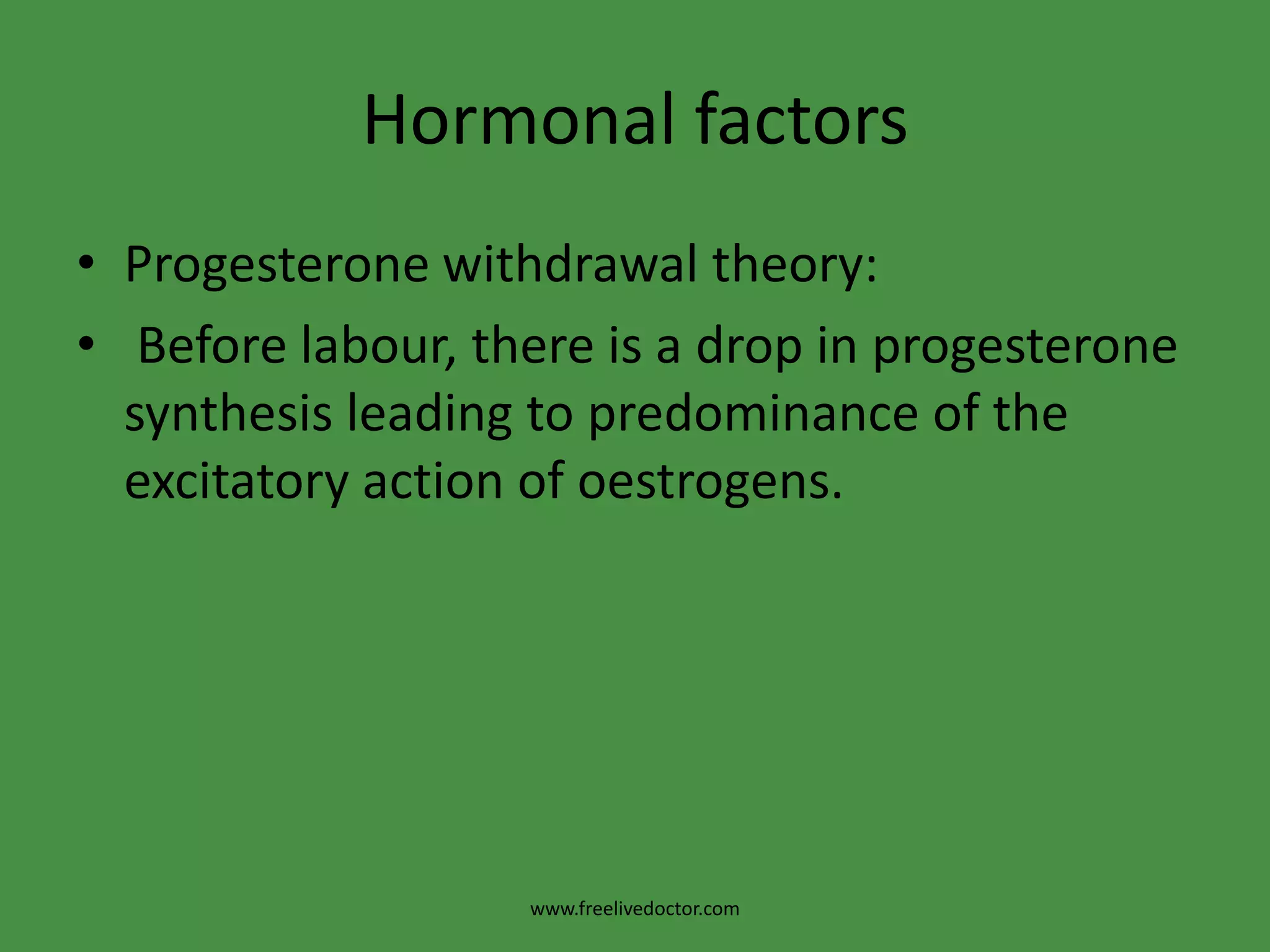Hormonal factorsProgesterone withdrawal theory: Before labour, there is a drop in progesterone synthesis leading to predominance of the excitatory action of oestrogens.www.freelivedoctor.com