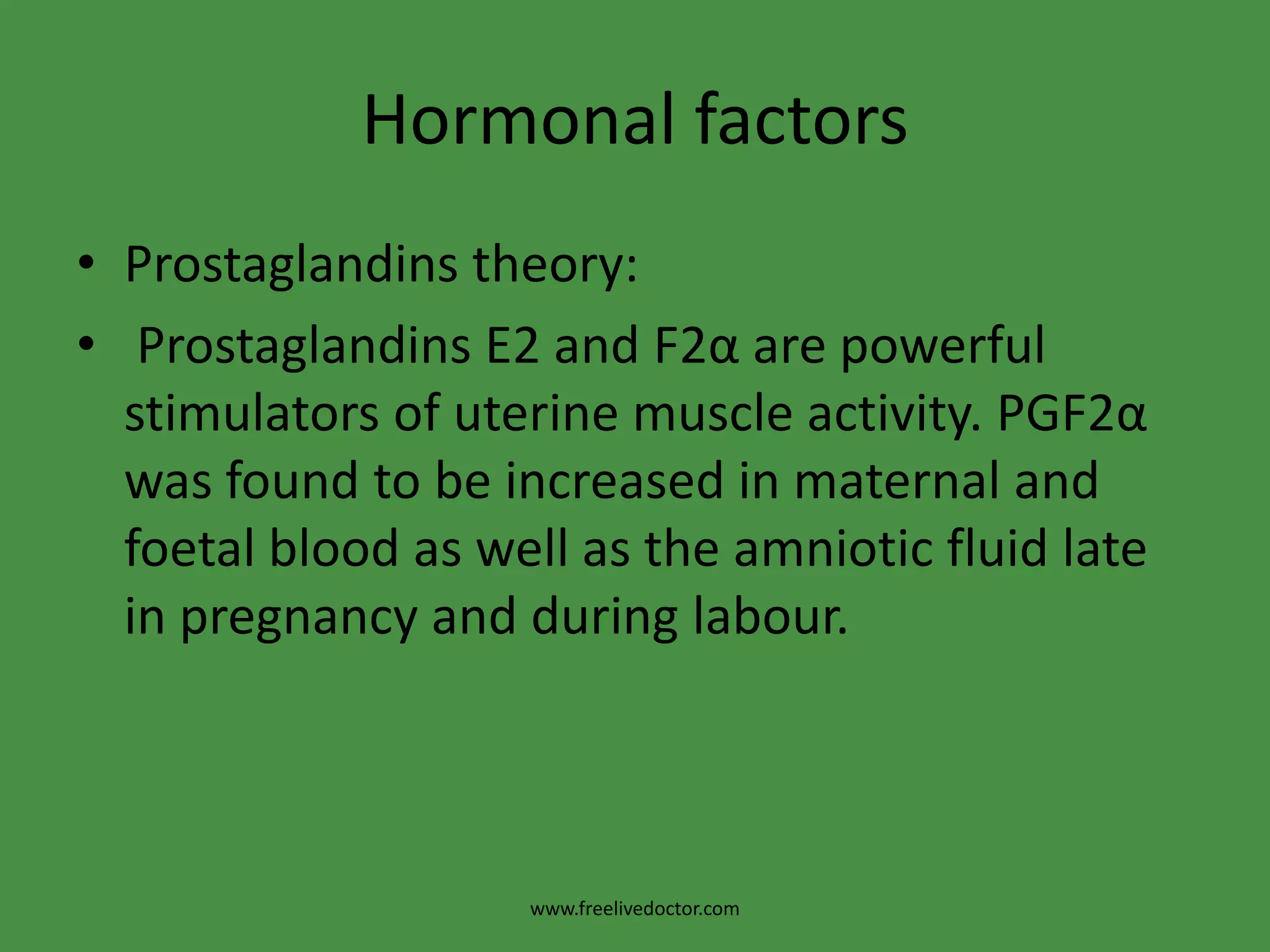Hormonal factorsProstaglandins theory: Prostaglandins E2 and F2α are powerful stimulators of uterine muscle activity. PGF2α was found to be increased in maternal and foetal blood as well as the amniotic fluid late in pregnancy and during labour.www.freelivedoctor.com