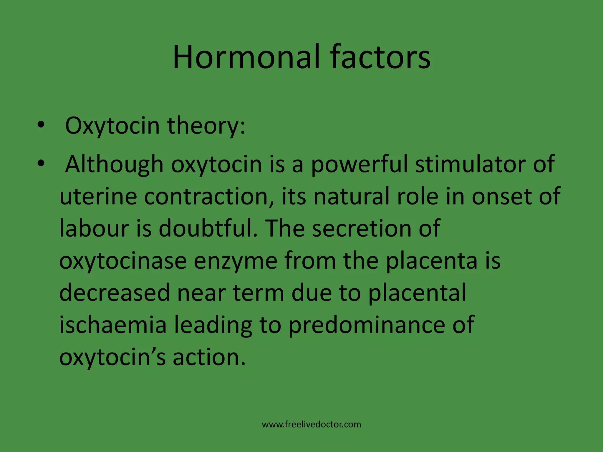 Hormonal factorsOxytocin theory: Although oxytocin is a powerful stimulator of uterine contraction, its natural role in onset of labour is doubtful. The secretion of oxytocinase enzyme from the placenta is decreased near term due to placental ischaemia leading to predominance of oxytocin’s action.www.freelivedoctor.com