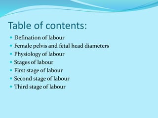 Table of contents:
 Defination of labour
 Female pelvis and fetal head diameters
 Physiology of labour
 Stages of labour
 First stage of labour
 Second stage of labour
 Third stage of labour
 
