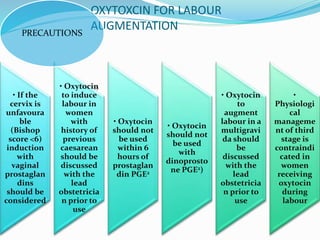 OXYTOXCIN FOR LABOUR
AUGMENTATION
• If the
cervix is
unfavoura
ble
(Bishop
score <6)
induction
with
vaginal
prostaglan
dins
should be
considered
• Oxytocin
to induce
labour in
women
with
history of
previous
caesarean
should be
discussed
with the
lead
obstetricia
n prior to
use
• Oxytocin
should not
be used
within 6
hours of
prostaglan
din PGE2
• Oxytocin
should not
be used
with
dinoprosto
ne PGE2)
• Oxytocin
to
augment
labour in a
multigravi
da should
be
discussed
with the
lead
obstetricia
n prior to
use
•
Physiologi
cal
manageme
nt of third
stage is
contraindi
cated in
women
receiving
oxytocin
during
labour
PRECAUTIONS
 