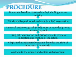 oxytocin to the woman and obtain verbal consent
• Explain the anticipated outcome, benefits and risks of
induction of labour with
• Vaginal examination and Bishop Score to reassess
indication and method of induction
A normal cardiotocograph (CTG) must be recorded prior to
the use of oxytocin
P/A should be performed to detect fetal lie/presentation
Document baseline maternal vitals/including uterine
activity
 