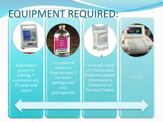 EQUIPMENT REQUIRED:
Volumetric pump
IV tubing, Y
extension set, IV
pole and tapes
• 10 units of
oxytocin
(Syntocinon®) for
both multigravid
and primigravid
• 1000 mL flask of
Compound
Sodium Lactate
(Hartmann’s
Solution) or
Normal Saline
• CTG
 