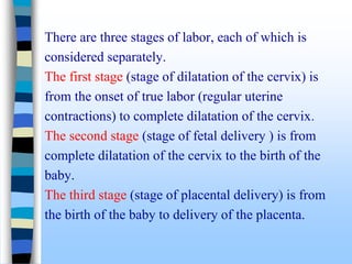 There are three stages of labor, each of which is
considered separately.
The first stage (stage of dilatation of the cervix) is
from the onset of true labor (regular uterine
contractions) to complete dilatation of the cervix.
The second stage (stage of fetal delivery ) is from
complete dilatation of the cervix to the birth of the
baby.
The third stage (stage of placental delivery) is from
the birth of the baby to delivery of the placenta.
 
