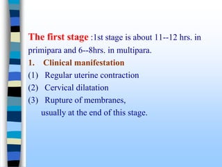 The first stage :1st stage is about 11--12 hrs. in
primipara and 6--8hrs. in multipara.
1. Clinical manifestation
(1) Regular uterine contraction
(2) Cervical dilatation
(3) Rupture of membranes,
usually at the end of this stage.
 