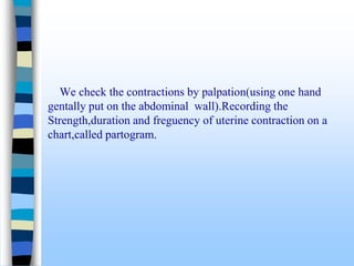 We check the contractions by palpation(using one hand
gentally put on the abdominal wall).Recording the
Strength,duration and freguency of uterine contraction on a
chart,called partogram.
 