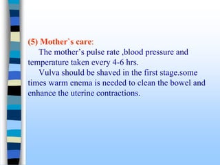 (5) Mother`s care:
The mother’s pulse rate ,blood pressure and
temperature taken every 4-6 hrs.
Vulva should be shaved in the first stage.some
times warm enema is needed to clean the bowel and
enhance the uterine contractions.
 
