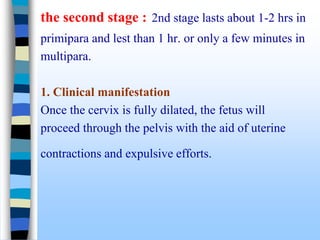 the second stage : 2nd stage lasts about 1-2 hrs in
primipara and lest than 1 hr. or only a few minutes in
multipara.
1. Clinical manifestation
Once the cervix is fully dilated, the fetus will
proceed through the pelvis with the aid of uterine
contractions and expulsive efforts.
 