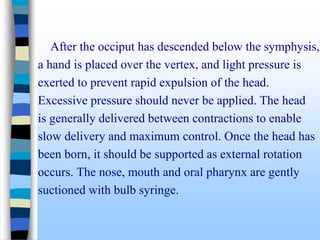 After the occiput has descended below the symphysis,
a hand is placed over the vertex, and light pressure is
exerted to prevent rapid expulsion of the head.
Excessive pressure should never be applied. The head
is generally delivered between contractions to enable
slow delivery and maximum control. Once the head has
been born, it should be supported as external rotation
occurs. The nose, mouth and oral pharynx are gently
suctioned with bulb syringe.
 