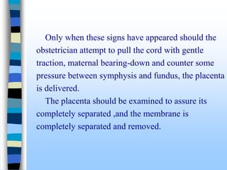 Only when these signs have appeared should the
obstetrician attempt to pull the cord with gentle
traction, maternal bearing-down and counter some
pressure between symphysis and fundus, the placenta
is delivered.
The placenta should be examined to assure its
completely separated ,and the membrane is
completely separated and removed.
 
