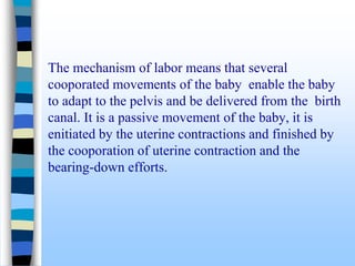 The mechanism of labor means that several
cooporated movements of the baby enable the baby
to adapt to the pelvis and be delivered from the birth
canal. It is a passive movement of the baby, it is
enitiated by the uterine contractions and finished by
the cooporation of uterine contraction and the
bearing-down efforts.
 