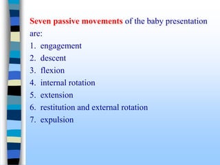 Seven passive movements of the baby presentation
are:
1. engagement
2. descent
3. flexion
4. internal rotation
5. extension
6. restitution and external rotation
7. expulsion
 